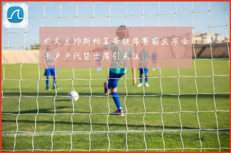 尤文主帅斯帕莱蒂缺席赛前发布会卡卢卢代替出席引关注