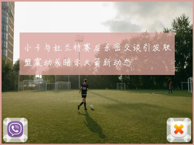 小卡与杜兰特赛后亲密交谈引发联盟震动或暗示火箭新动态