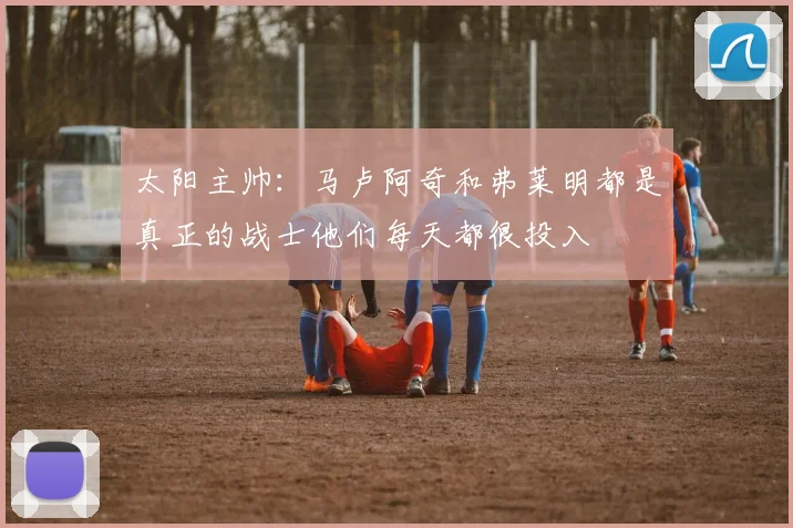 太阳主帅：马卢阿奇和弗莱明都是真正的战士他们每天都很投入