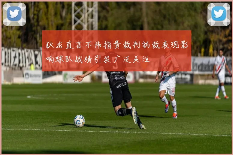 狄龙直言不讳指责裁判执裁表现影响球队战绩引发广泛关注