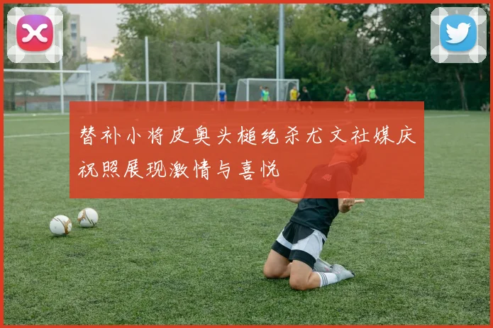 替补小将皮奥头槌绝杀尤文社媒庆祝照展现激情与喜悦
