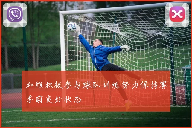 加维积极参与球队训练努力保持赛季前良好状态