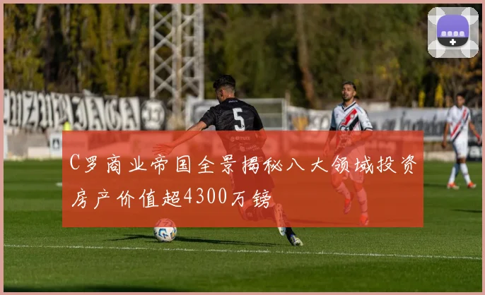 C罗商业帝国全景揭秘八大领域投资房产价值超4300万镑