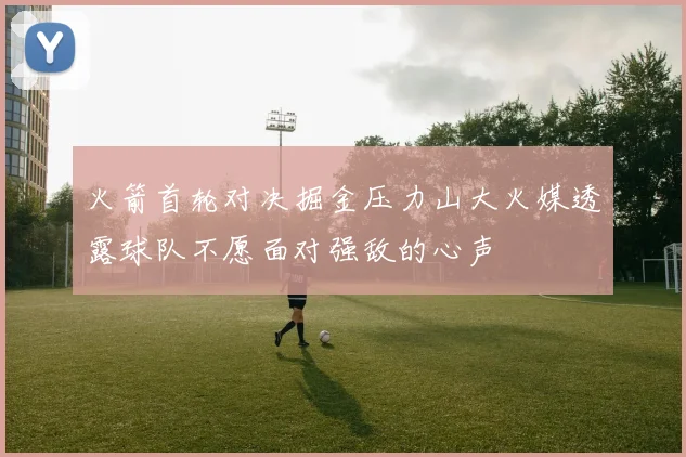 火箭首轮对决掘金压力山大火媒透露球队不愿面对强敌的心声