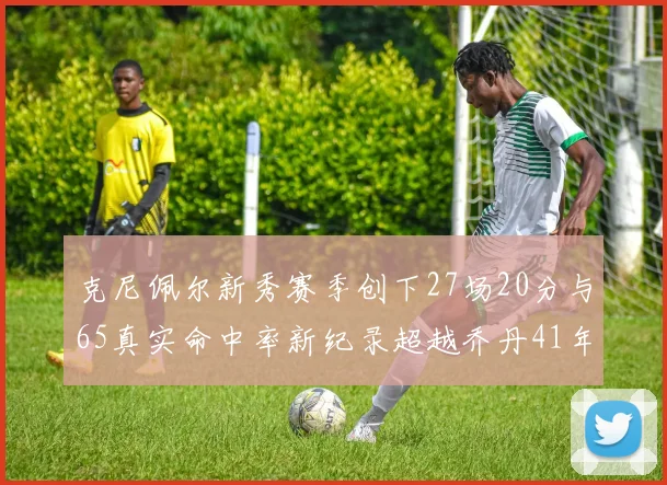 克尼佩尔新秀赛季创下27场20分与65真实命中率新纪录超越乔丹41年历史