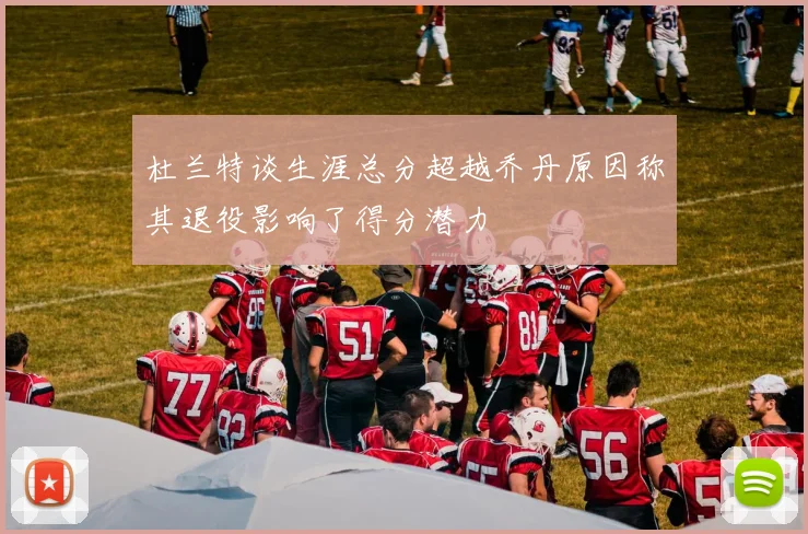 杜兰特谈生涯总分超越乔丹原因称其退役影响了得分潜力