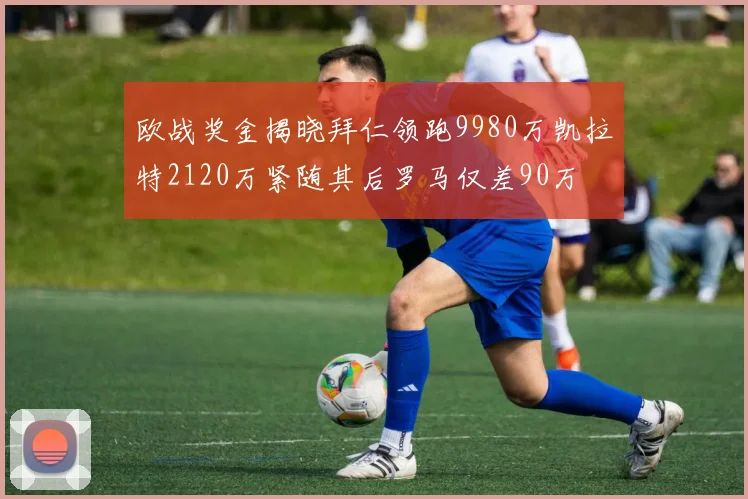 欧战奖金揭晓拜仁领跑9980万凯拉特2120万紧随其后罗马仅差90万
