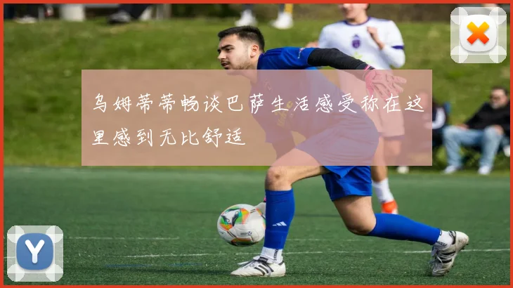 乌姆蒂蒂畅谈巴萨生活感受称在这里感到无比舒适