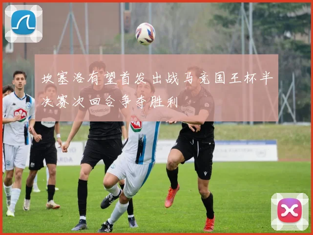 坎塞洛有望首发出战马竞国王杯半决赛次回合争夺胜利