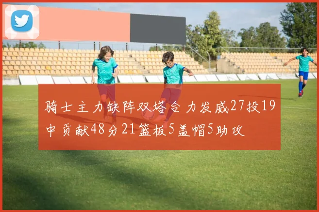 骑士主力缺阵双塔合力发威27投19中贡献48分21篮板5盖帽5助攻